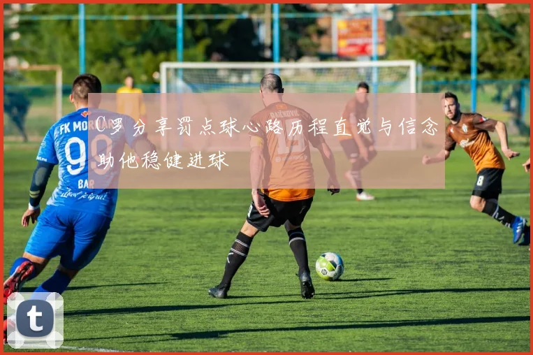 C罗分享罚点球心路历程直觉与信念助他稳健进球